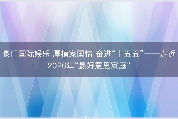 豪门国际娱乐 厚植家国情 奋进“十五五”——走近2026年“最好意思家庭”