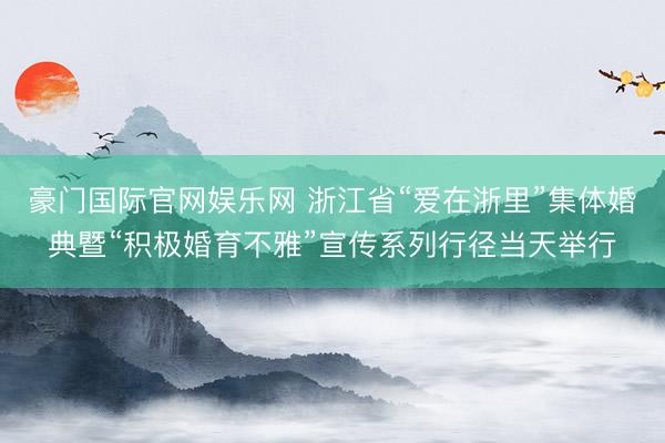 豪门国际官网娱乐网 浙江省“爱在浙里”集体婚典暨“积极婚育不雅”宣传系列行径当天举行