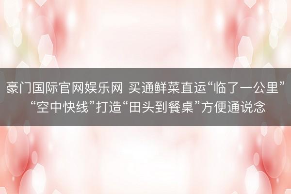 豪门国际官网娱乐网 买通鲜菜直运“临了一公里” “空中快线”打造“田头到餐桌”方便通说念