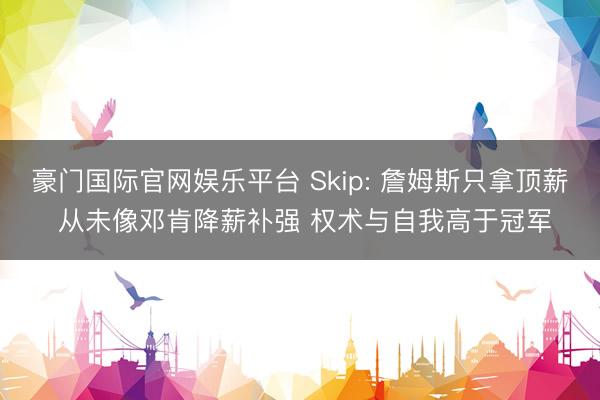 豪门国际官网娱乐平台 Skip: 詹姆斯只拿顶薪 从未像邓肯降薪补强 权术与自我高于冠军