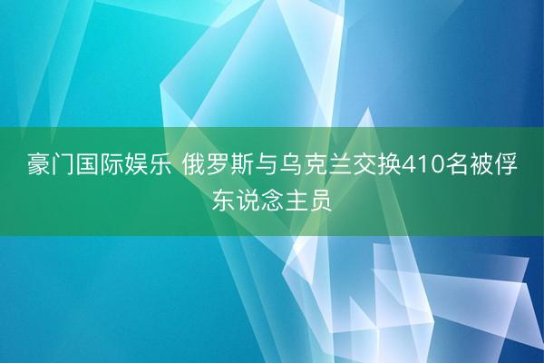豪门国际娱乐 俄罗斯与乌克兰交换410名被俘东说念主员