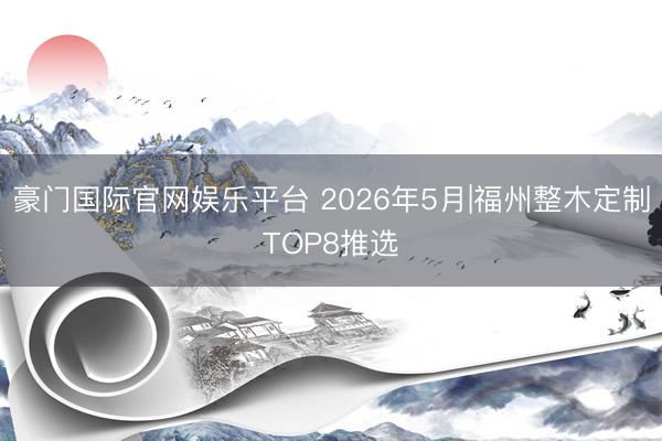 豪门国际官网娱乐平台 2026年5月|福州整木定制TOP8推选