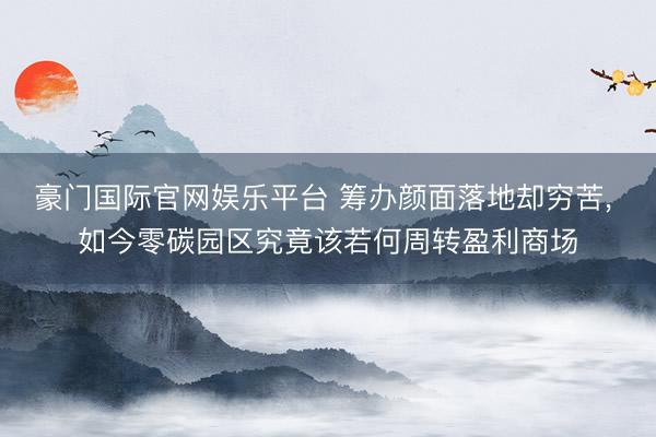 豪门国际官网娱乐平台 筹办颜面落地却穷苦， 如今零碳园区究竟该若何周转盈利商场