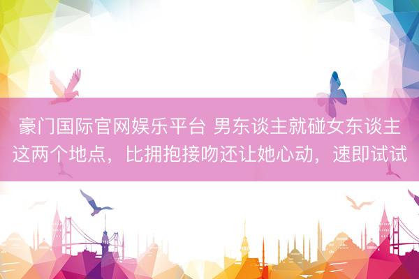 豪门国际官网娱乐平台 男东谈主就碰女东谈主这两个地点，比拥抱接吻还让她心动，速即试试