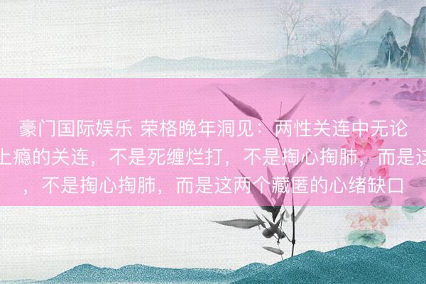 豪门国际娱乐 荣格晚年洞见：两性关连中无论男女，简直让东谈主上瘾的关连，不是死缠烂打，不是掏心掏肺，而是这两个藏匿的心绪缺口
