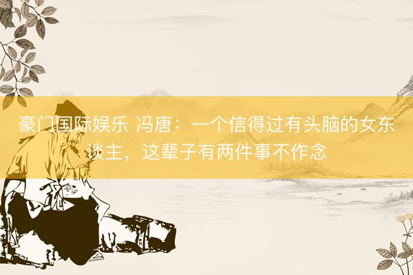 豪门国际娱乐 冯唐：一个信得过有头脑的女东谈主，这辈子有两件事不作念