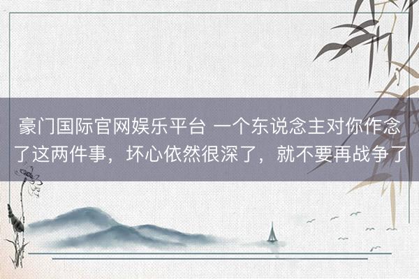 豪门国际官网娱乐平台 一个东说念主对你作念了这两件事，坏心依然很深了，就不要再战争了