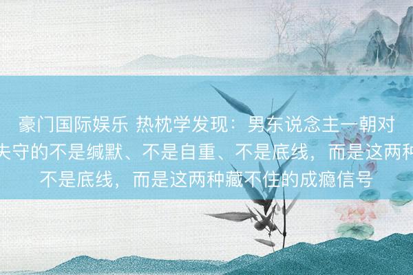 豪门国际娱乐 热枕学发现：男东说念主一朝对你动了真情，开始失守的不是缄默、不是自重、不是底线，而是这两种藏不住的成瘾信号