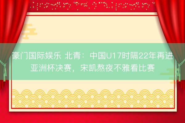 豪门国际娱乐 北青：中国U17时隔22年再进亚洲杯决赛，宋凯熬夜不雅看比赛