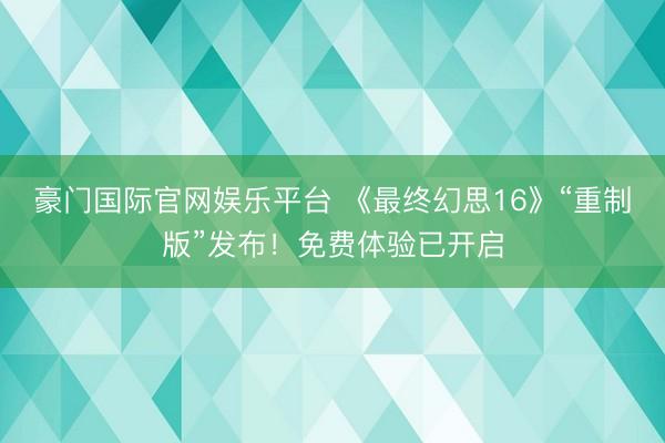 豪门国际官网娱乐平台 《最终幻思16》“重制版”发布！免费体验已开启