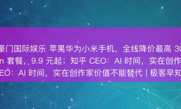 豪门国际娱乐 苹果华为小米手机，全线降价最高 3000；电信推 Token 套餐，9.9 元起；知乎 CEO：AI 时间，实在创作家价值不能替代 | 极客早知谈
