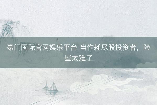 豪门国际官网娱乐平台 当作耗尽股投资者，险些太难了