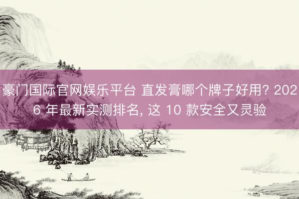 豪门国际官网娱乐平台 直发膏哪个牌子好用? 2026 年最新实测排名， 这 10 款安全又灵验