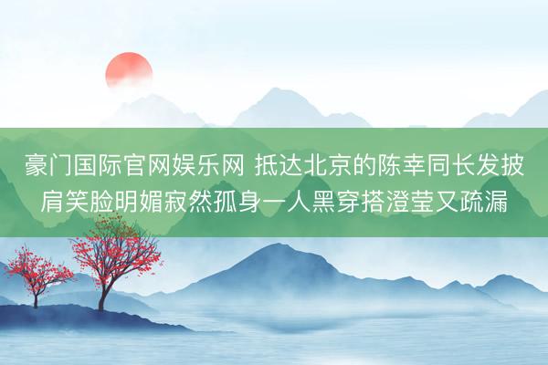 豪门国际官网娱乐网 抵达北京的陈幸同长发披肩笑脸明媚寂然孤身一人黑穿搭澄莹又疏漏