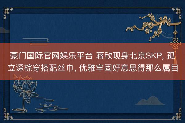豪门国际官网娱乐平台 蒋欣现身北京SKP， 孤立深棕穿搭配丝巾， 优雅牢固好意思得那么属目