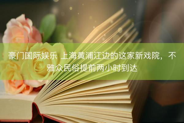 豪门国际娱乐 上海黄浦江边的这家新戏院，不雅众民俗提前两小时到达