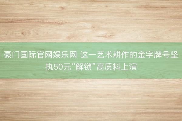 豪门国际官网娱乐网 这一艺术耕作的金字牌号坚执50元“解锁”高质料上演