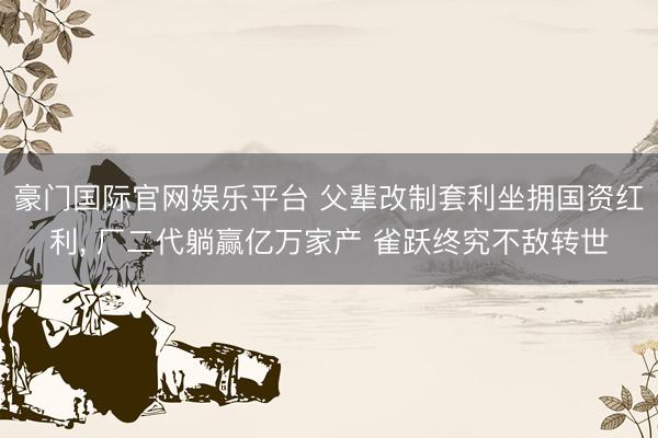 豪门国际官网娱乐平台 父辈改制套利坐拥国资红利， 厂二代躺赢亿万家产 雀跃终究不敌转世