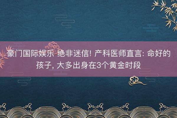 豪门国际娱乐 绝非迷信! 产科医师直言: 命好的孩子， 大多出身在3个黄金时段