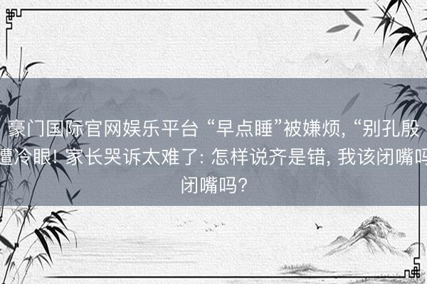 豪门国际官网娱乐平台 “早点睡”被嫌烦， “别孔殷”遭冷眼! 家长哭诉太难了: 怎样说齐是错， 我该闭嘴吗?