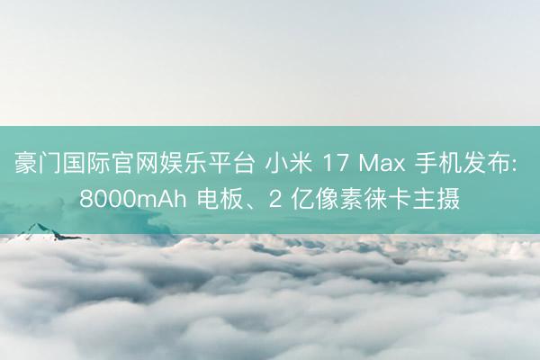 豪门国际官网娱乐平台 小米 17 Max 手机发布: 8000mAh 电板、2 亿像素徕卡主摄